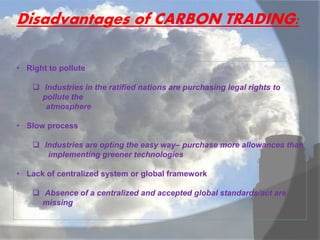Disadvantages of CARBON TRADING:
• Right to pollute
 Industries in the ratified nations are purchasing legal rights to
pollute the
atmosphere
• Slow process
 Industries are opting the easy way– purchase more allowances than
implementing greener technologies
• Lack of centralized system or global framework
 Absence of a centralized and accepted global standards/act are
missing
 