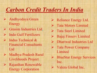 Carbon Credit Traders In India
 Andhyodaya Green
Energy
 Grasim Industries Ltd.
 Indo Gulf Fertilizers
 Indus Technical &
Financial Consultants
Ltd
 Madhya Pradesh Rural
Livelihoods Project
 Rajasthan Renewable
Energy Corporation
 Reliance Energy Ltd.
 Tata Motors Limited
 Tata Steel Limited
 Bajaj Finserv Limited
 Dhariwal Industries Ltd
 Tata Power Company
Limited
 BlueStar Energy Services
Inc.
 Valera Global Inc.
 