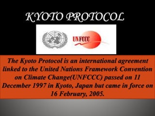 The Kyoto Protocol is an international agreement
linked to the United Nations Framework Convention
on Climate Change(UNFCCC) passed on 11
December 1997 in Kyoto, Japan but came in force on
16 February, 2005.
 