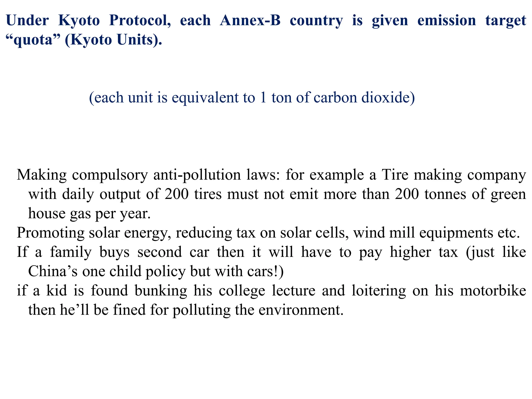 Under Kyoto Protocol, each Annex-B country is given emission target
“quota” (Kyoto Units).
For example, for the year 2009, Australia’s allowed quota was 2,957,579,143
Kyoto units. (each unit is equivalent to 1 ton of carbon dioxide)
Now, as long as Australia emits that much green house gas= no problem.
So first of all, Australian Government should do all steps to make sure it doesn’t
cross that quota for example
Making compulsory anti-pollution laws: for example a Tire making company
with daily output of 200 tires must not emit more than 200 tonnes of green
house gas per year.
Promoting solar energy, reducing tax on solar cells, wind mill equipments etc.
If a family buys second car then it will have to pay higher tax (just like
China’s one child policy but with cars!)
if a kid is found bunking his college lecture and loitering on his motorbike
then he’ll be fined for polluting the environment.
But even after all these measures, if Australia wants to emit more green house
gas, then it will have to buy additional ‘quota or units’ from another country.
 