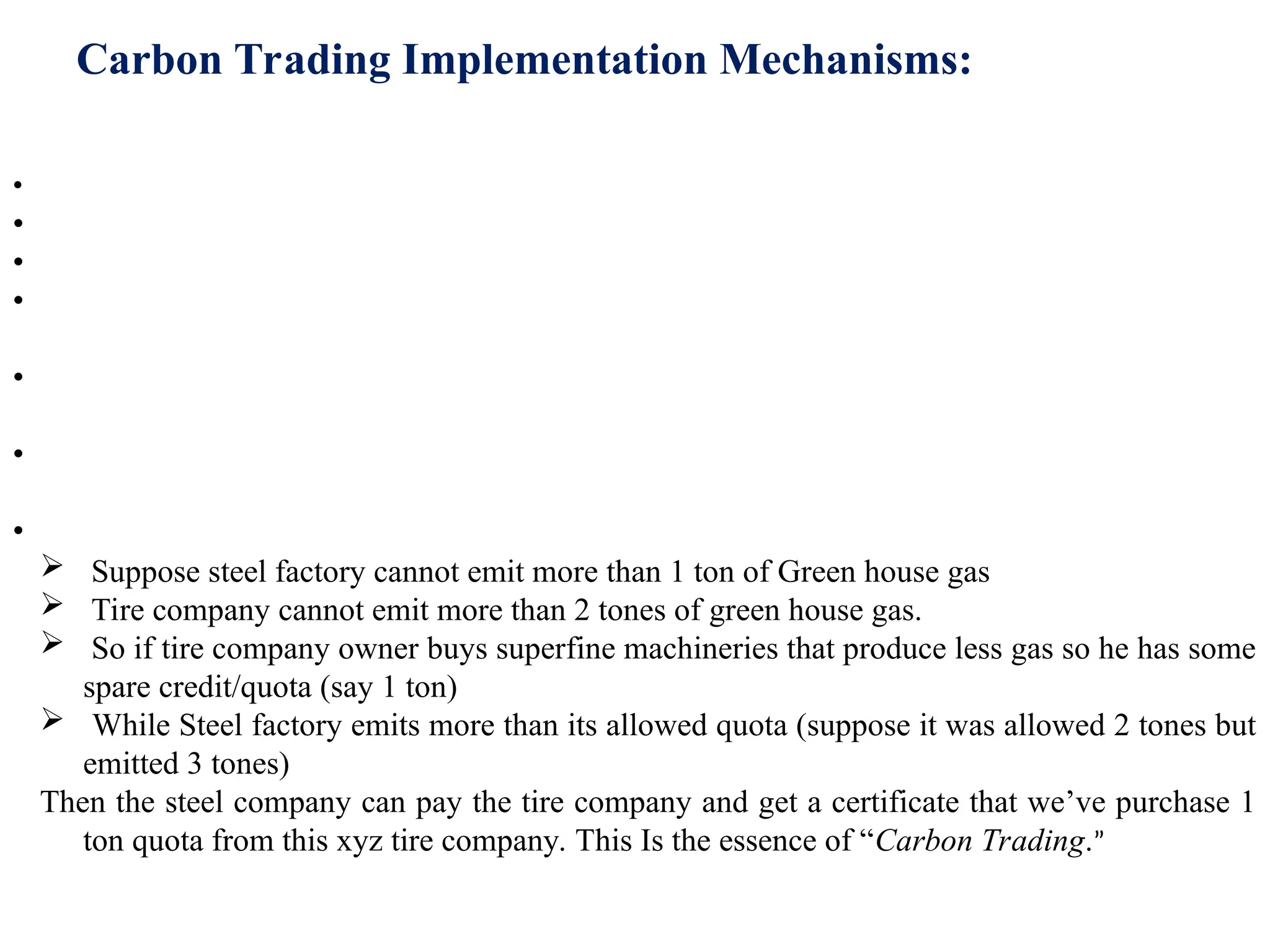 Carbon Trading Implementation Mechanisms:
• Suppose two Annex B parties are Japan and Australia.
• Japan was given quota of 100 units.
• and Australia was given quota of 200 units.
• But Australian Government is unable to maintain this limit and Australia emits 210 units of
green house gas, in given year.
• On the other side, Japanese Government takes very strong steps to control emission and hence
they only emit 90 units of Green House gas. So it has spare 10 Kyoto Units.
• Now, under Emission trading system, Australia can buy this 10 spare Kyoto units from Japan
and thus remain within its limit.
• In real life scenario, each annex B country makes law giving fixed quota to the companies.
 Suppose steel factory cannot emit more than 1 ton of Green house gas
 Tire company cannot emit more than 2 tones of green house gas.
 So if tire company owner buys superfine machineries that produce less gas so he has some
spare credit/quota (say 1 ton)
 While Steel factory emits more than its allowed quota (suppose it was allowed 2 tones but
emitted 3 tones)
Then the steel company can pay the tire company and get a certificate that we’ve purchase 1
ton quota from this xyz tire company. This Is the essence of “Carbon Trading.”
 