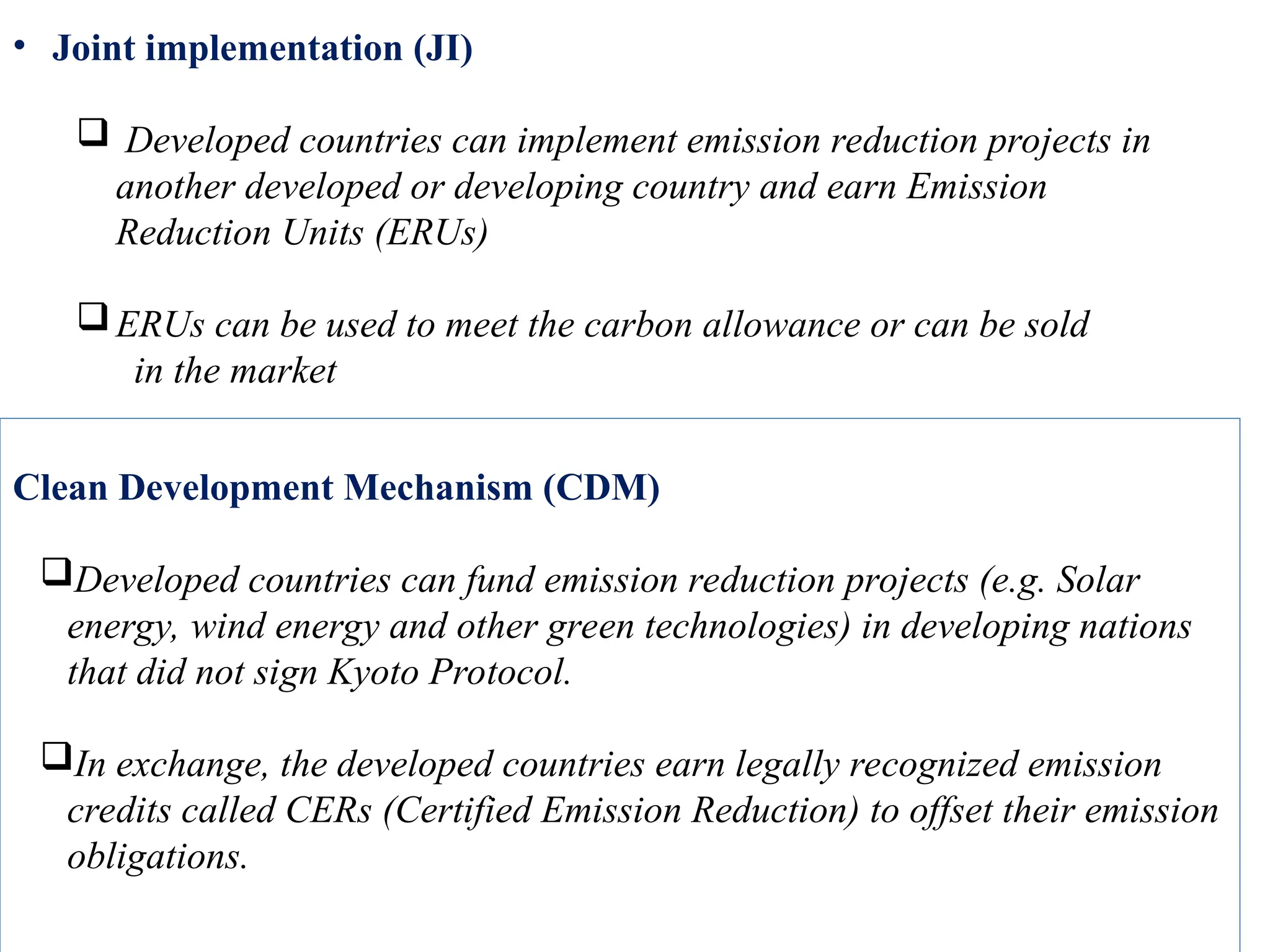 Clean Development Mechanism (CDM)
Developed countries can fund emission reduction projects (e.g. Solar
energy, wind energy and other green technologies) in developing nations
that did not sign Kyoto Protocol.
In exchange, the developed countries earn legally recognized emission
credits called CERs (Certified Emission Reduction) to offset their emission
obligations.
• Joint implementation (JI)
 Developed countries can implement emission reduction projects in
another developed or developing country and earn Emission
Reduction Units (ERUs)
ERUs can be used to meet the carbon allowance or can be sold
in the market
 