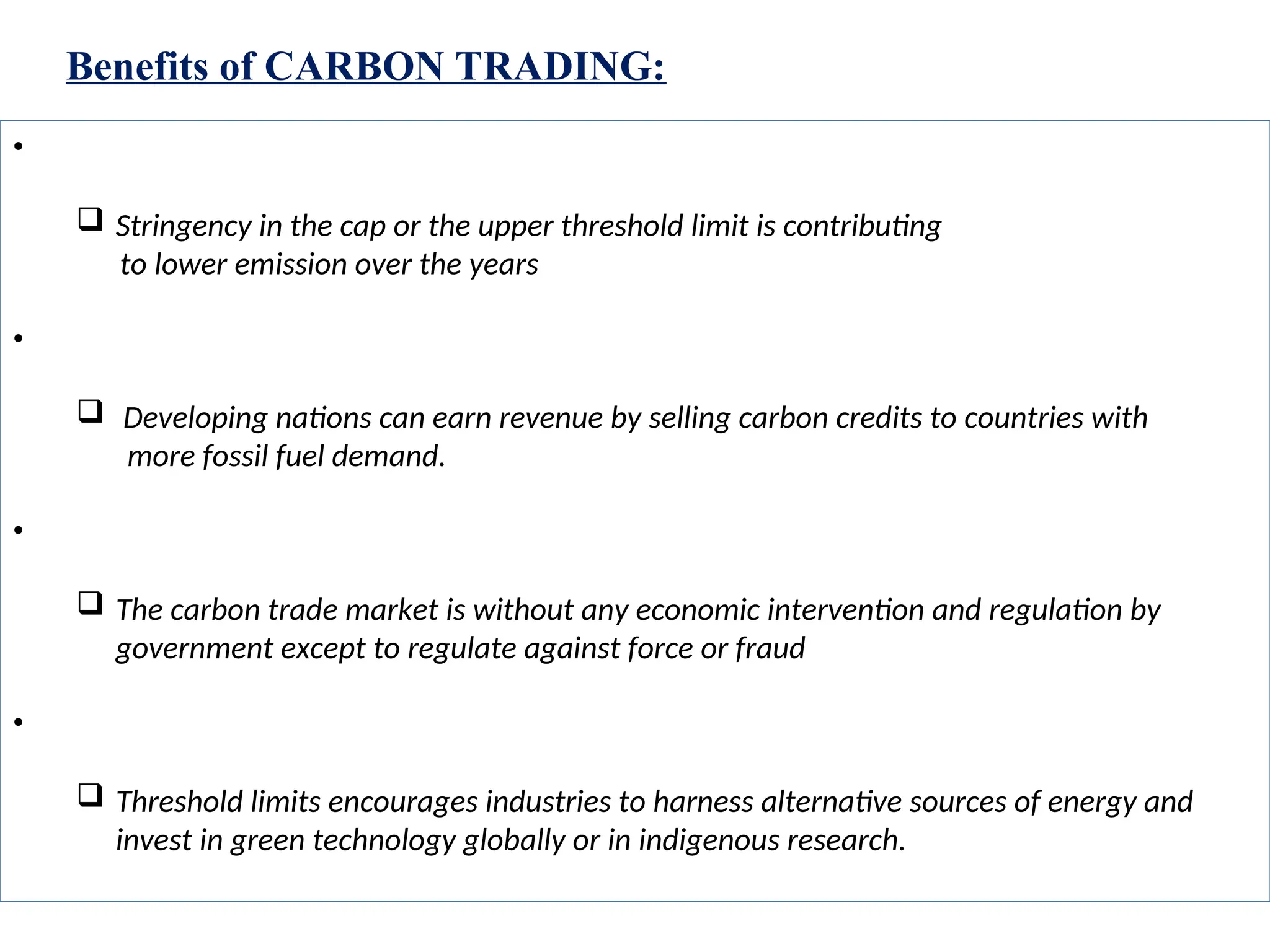 Benefits of CARBON TRADING:
• Reduction in green house gas emission
 Stringency in the cap or the upper threshold limit is contributing
to lower emission over the years
• Source of revenue for developing nations
 Developing nations can earn revenue by selling carbon credits to countries with
more fossil fuel demand.
• Supports a free market system
 The carbon trade market is without any economic intervention and regulation by
government except to regulate against force or fraud
• Impetus for Alternative sources of energy or green technology
 Threshold limits encourages industries to harness alternative sources of energy and
invest in green technology globally or in indigenous research.
 