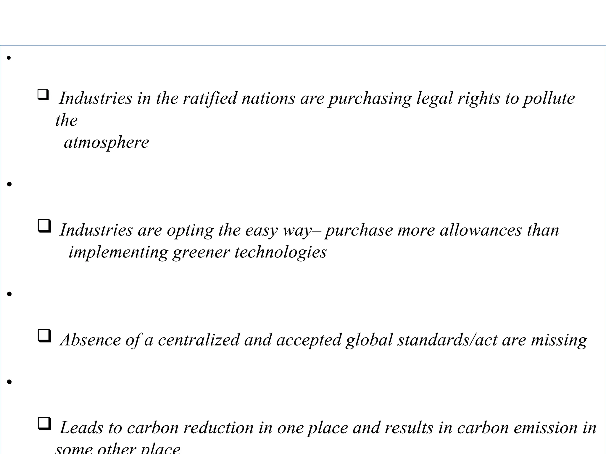 Disadvantages of CARBON TRADING:
• Right to pollute
 Industries in the ratified nations are purchasing legal rights to pollute
the
atmosphere
• Slow process
 Industries are opting the easy way– purchase more allowances than
implementing greener technologies
• Lack of centralized system or global framework
 Absence of a centralized and accepted global standards/act are missing
• No effective carbon reduction in the atmosphere
 Leads to carbon reduction in one place and results in carbon emission in
 