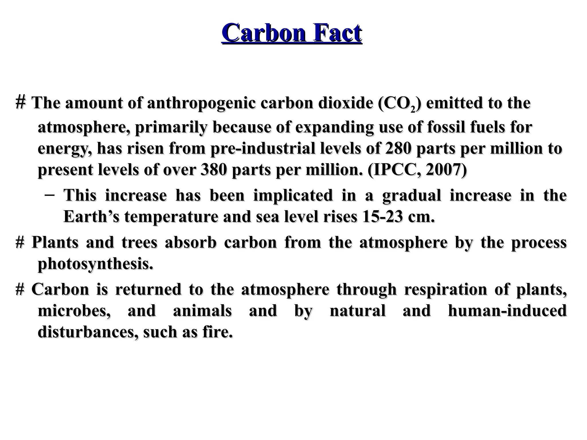 Carbon Fact
Carbon Fact
#
# The amount of anthropogenic carbon dioxide (CO
The amount of anthropogenic carbon dioxide (CO2
2) emitted to the
) emitted to the
atmosphere, primarily because of expanding use of fossil fuels for
atmosphere, primarily because of expanding use of fossil fuels for
energy, has risen from pre-industrial levels of 280 parts per million to
energy, has risen from pre-industrial levels of 280 parts per million to
present levels of over 380 parts per million. (IPCC, 2007)
present levels of over 380 parts per million. (IPCC, 2007)
– This increase has been implicated in a gradual increase in the
This increase has been implicated in a gradual increase in the
Earth’s temperature and sea level rises 15-23 cm.
Earth’s temperature and sea level rises 15-23 cm.
# Plants and trees absorb carbon from the atmosphere by the process
# Plants and trees absorb carbon from the atmosphere by the process
photosynthesis.
photosynthesis.
# Carbon is returned to the atmosphere through respiration of plants,
# Carbon is returned to the atmosphere through respiration of plants,
microbes, and animals and by natural and human-induced
microbes, and animals and by natural and human-induced
disturbances, such as fire.
disturbances, such as fire.
 