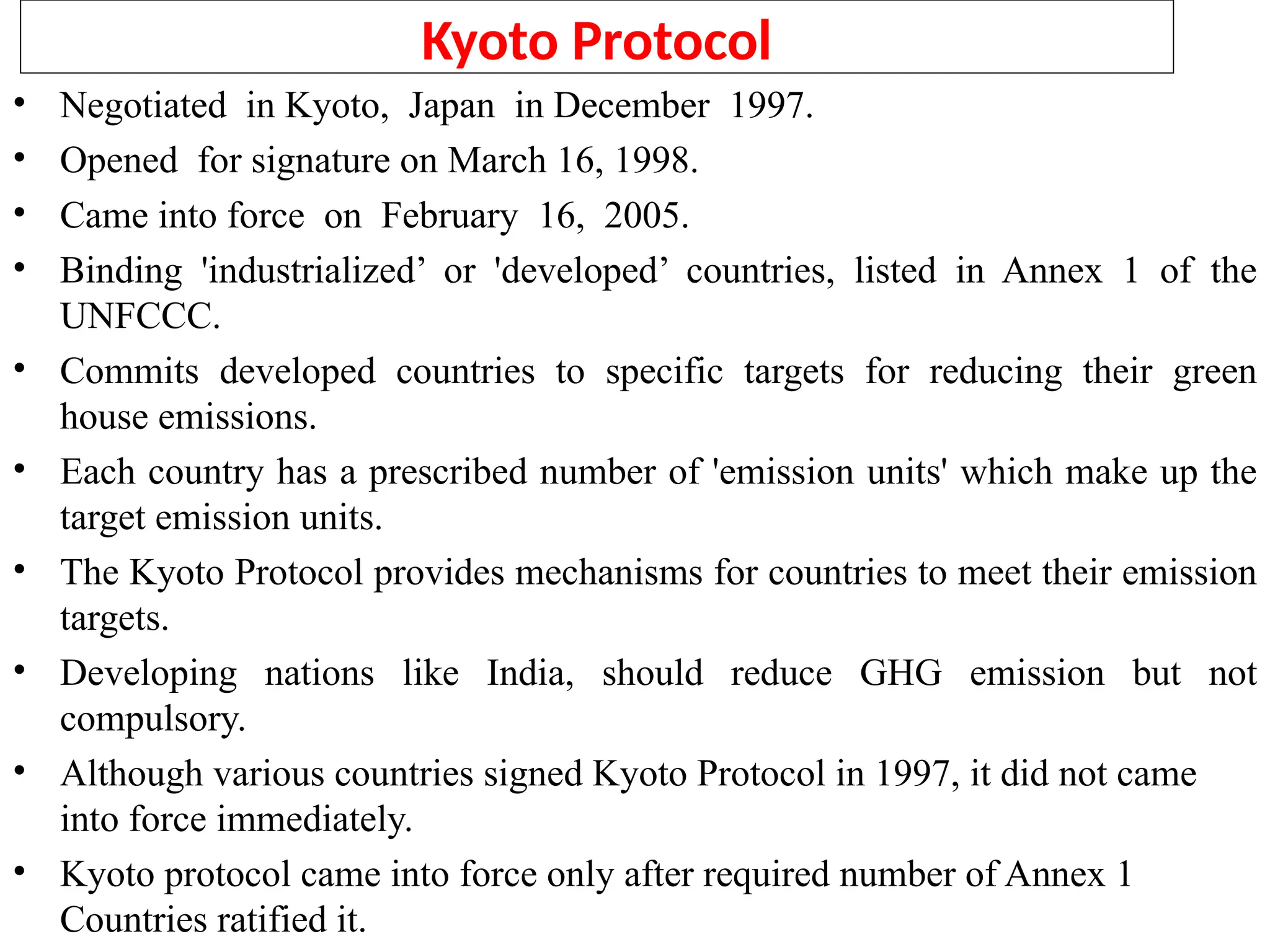 Kyoto Protocol
• Negotiated in Kyoto, Japan in December 1997.
• Opened for signature on March 16, 1998.
• Came into force on February 16, 2005.
• Binding 'industrialized’ or 'developed’ countries, listed in Annex 1 of the
UNFCCC.
• Commits developed countries to specific targets for reducing their green
house emissions.
• Each country has a prescribed number of 'emission units' which make up the
target emission units.
• The Kyoto Protocol provides mechanisms for countries to meet their emission
targets.
• Developing nations like India, should reduce GHG emission but not
compulsory.
• Although various countries signed Kyoto Protocol in 1997, it did not came
into force immediately.
• Kyoto protocol came into force only after required number of Annex 1
Countries ratified it.
 
