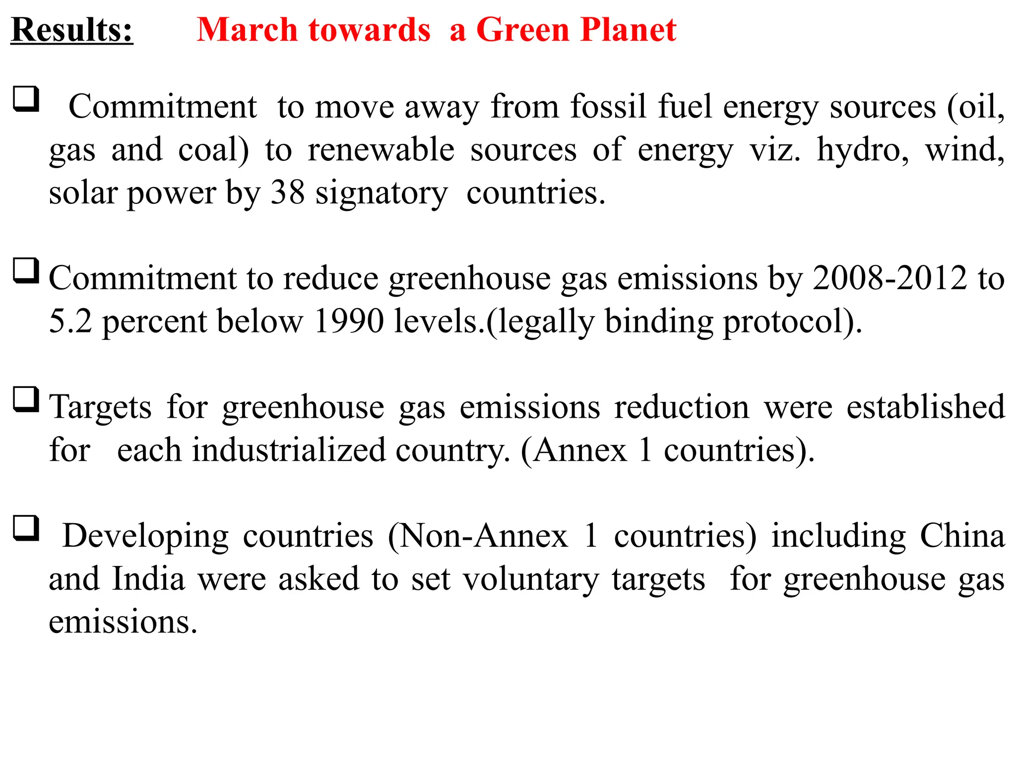 Results: March towards a Green Planet
 Commitment to move away from fossil fuel energy sources (oil,
gas and coal) to renewable sources of energy viz. hydro, wind,
solar power by 38 signatory countries.
 Commitment to reduce greenhouse gas emissions by 2008-2012 to
5.2 percent below 1990 levels.(legally binding protocol).
 Targets for greenhouse gas emissions reduction were established
for each industrialized country. (Annex 1 countries).
 Developing countries (Non-Annex 1 countries) including China
and India were asked to set voluntary targets for greenhouse gas
emissions.
 
