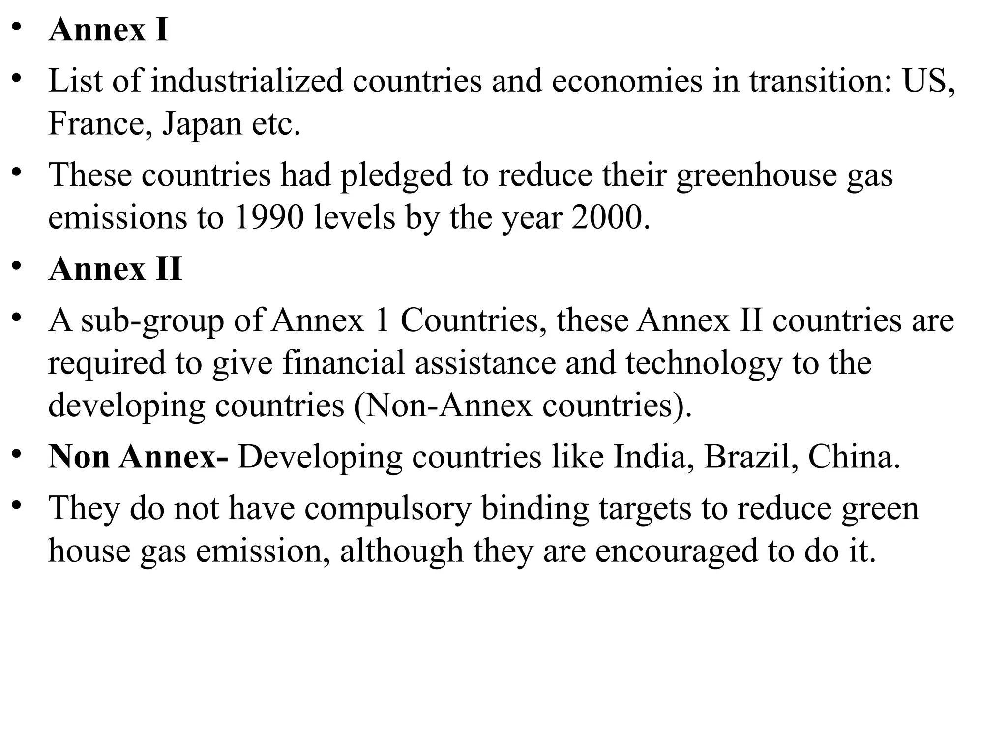 • Annex I
• List of industrialized countries and economies in transition: US,
France, Japan etc.
• These countries had pledged to reduce their greenhouse gas
emissions to 1990 levels by the year 2000.
• Annex II
• A sub-group of Annex 1 Countries, these Annex II countries are
required to give financial assistance and technology to the
developing countries (Non-Annex countries).
• Non Annex- Developing countries like India, Brazil, China.
• They do not have compulsory binding targets to reduce green
house gas emission, although they are encouraged to do it.
 
