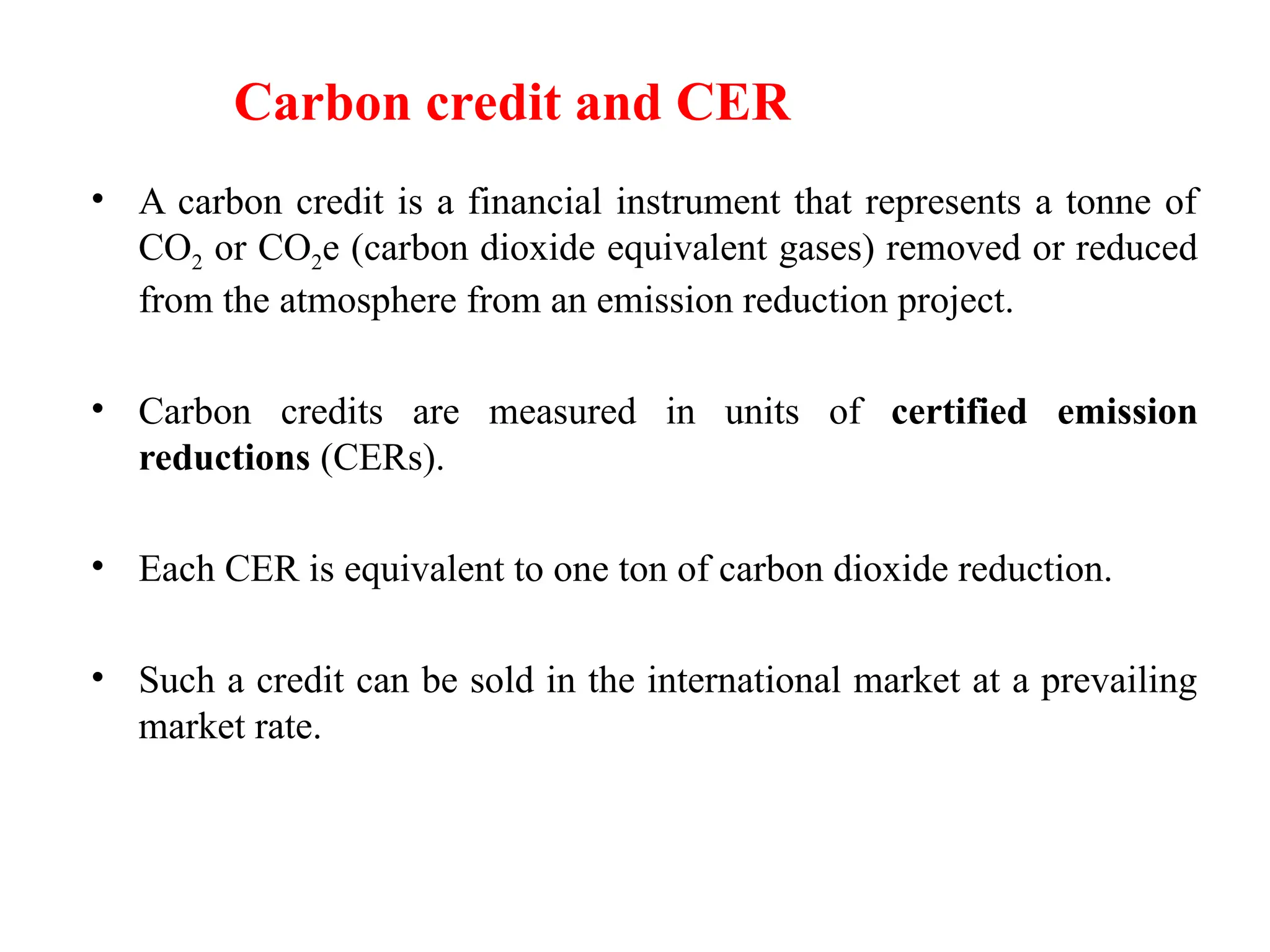 Carbon Credits
• A carbon credit is a financial instrument that represents a tonne of
CO2 or CO2e (carbon dioxide equivalent gases) removed or reduced
from the atmosphere from an emission reduction project.
• Carbon credits are measured in units of certified emission
reductions (CERs).
• Each CER is equivalent to one ton of carbon dioxide reduction.
• Such a credit can be sold in the international market at a prevailing
market rate.
Carbon credit and CER
 