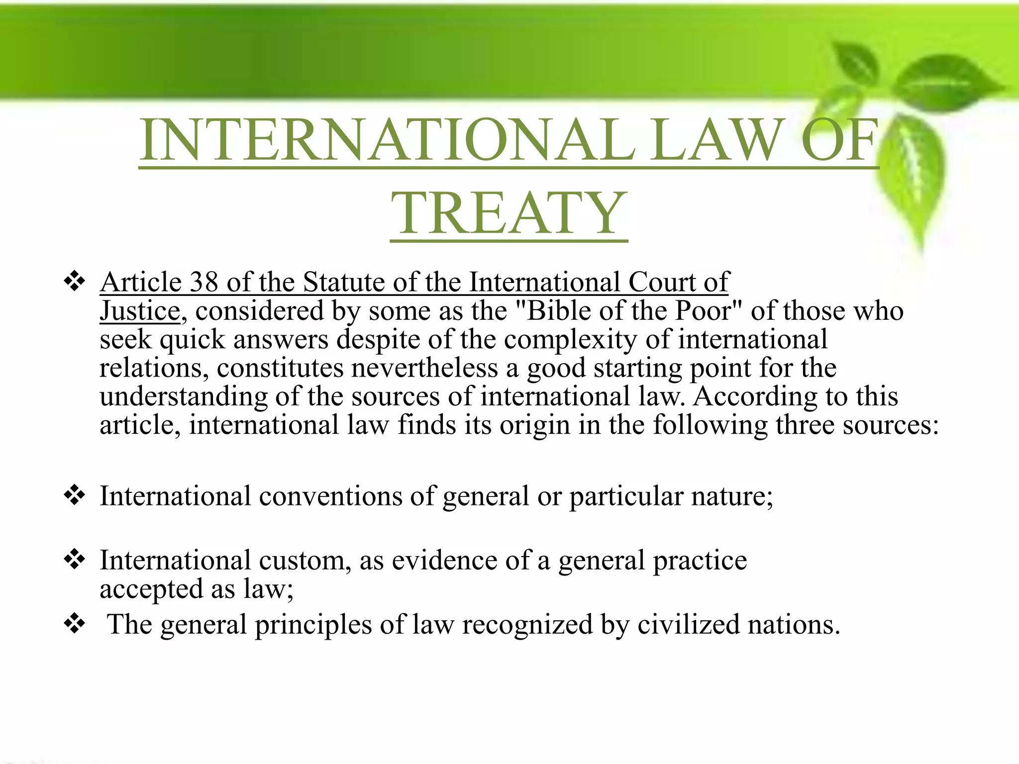 INTERNATIONAL LAW OF
             TREATY
 Article 38 of the Statute of the International Court of
  Justice, considered by some as the "Bible of the Poor" of those who
  seek quick answers despite of the complexity of international
  relations, constitutes nevertheless a good starting point for the
  understanding of the sources of international law. According to this
  article, international law finds its origin in the following three sources:

 International conventions of general or particular nature;

 International custom, as evidence of a general practice
  accepted as law;
 The general principles of law recognized by civilized nations.
 