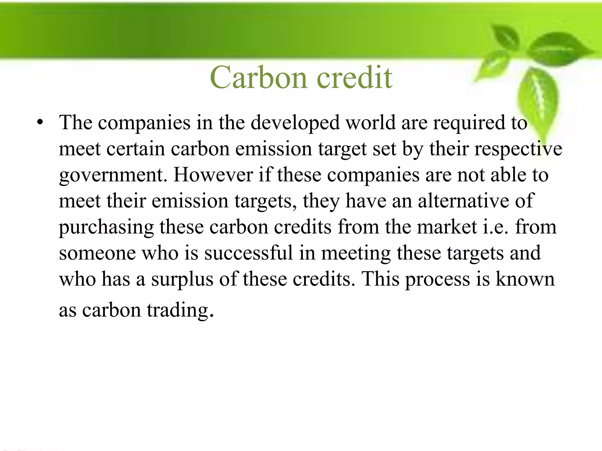 Carbon credit
• The companies in the developed world are required to
  meet certain carbon emission target set by their respective
  government. However if these companies are not able to
  meet their emission targets, they have an alternative of
  purchasing these carbon credits from the market i.e. from
  someone who is successful in meeting these targets and
  who has a surplus of these credits. This process is known
  as carbon trading.
 