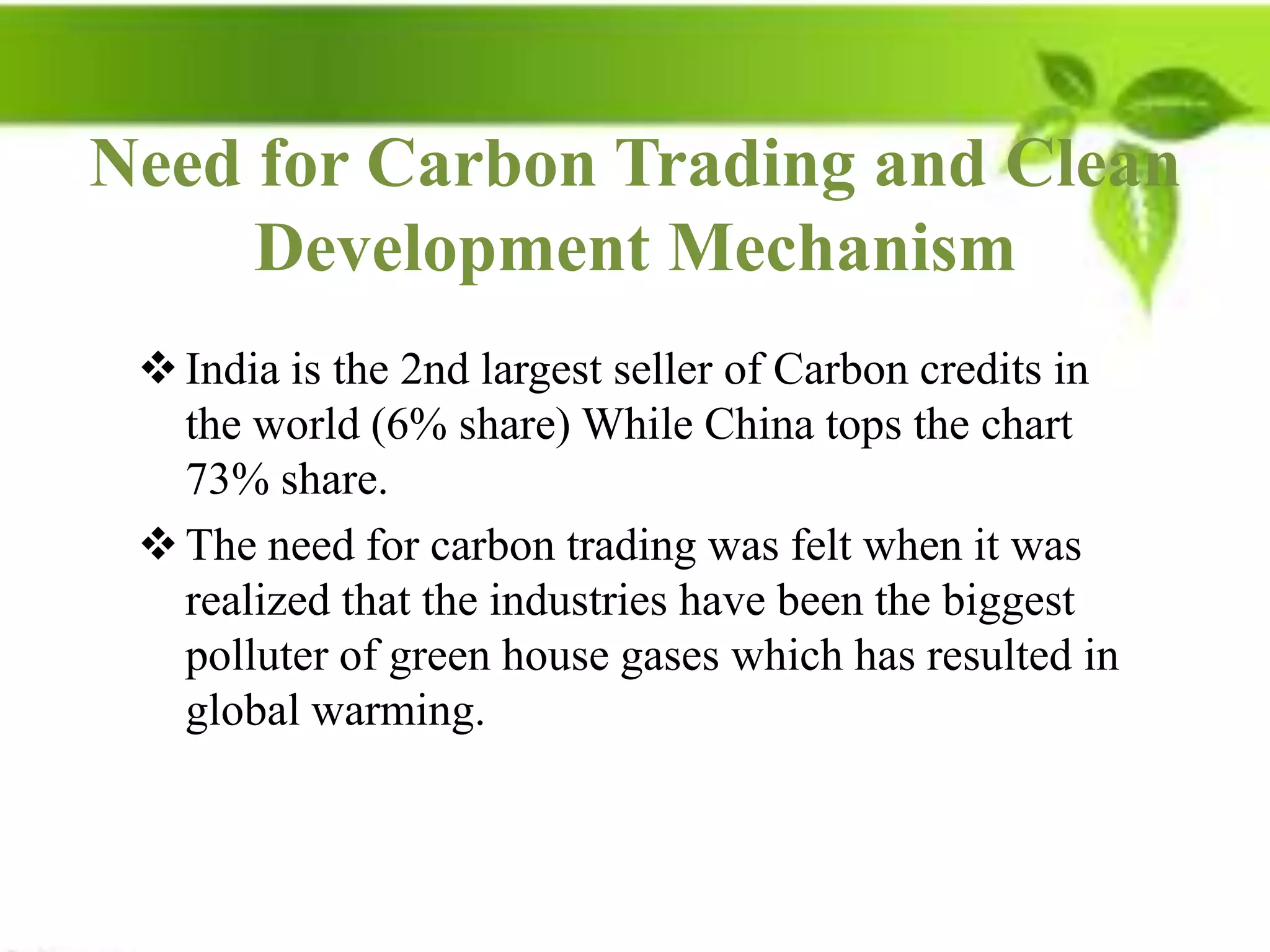 Need for Carbon Trading and Clean
     Development Mechanism
  India is the 2nd largest seller of Carbon credits in
   the world (6% share) While China tops the chart
   73% share.
  The need for carbon trading was felt when it was
   realized that the industries have been the biggest
   polluter of green house gases which has resulted in
   global warming.
 