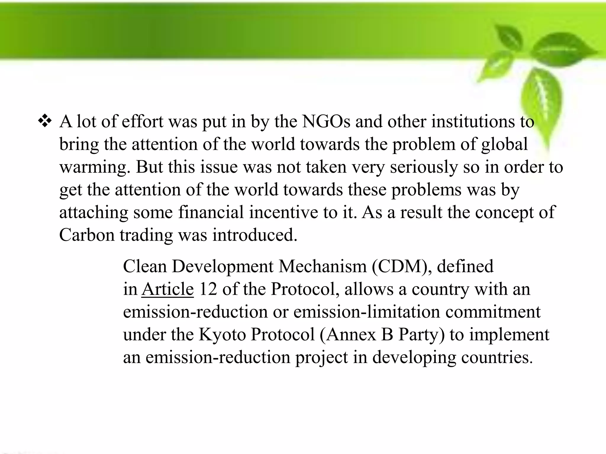  A lot of effort was put in by the NGOs and other institutions to
  bring the attention of the world towards the problem of global
  warming. But this issue was not taken very seriously so in order to
  get the attention of the world towards these problems was by
  attaching some financial incentive to it. As a result the concept of
  Carbon trading was introduced.
           Clean Development Mechanism (CDM), defined
           in Article 12 of the Protocol, allows a country with an
           emission-reduction or emission-limitation commitment
           under the Kyoto Protocol (Annex B Party) to implement
           an emission-reduction project in developing countries.
 