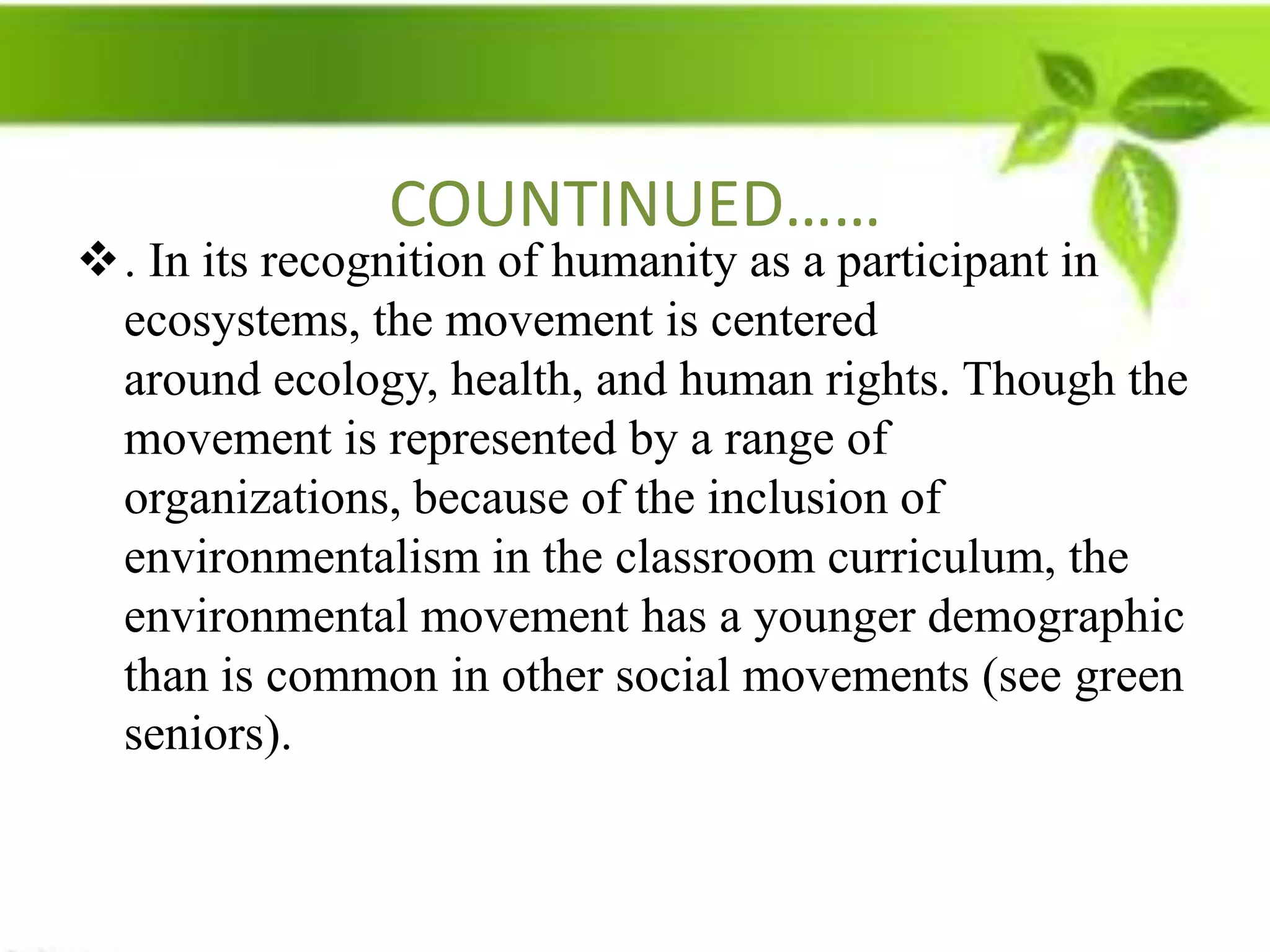 COUNTINUED……
. In its recognition of humanity as a participant in
 ecosystems, the movement is centered
 around ecology, health, and human rights. Though the
 movement is represented by a range of
 organizations, because of the inclusion of
 environmentalism in the classroom curriculum, the
 environmental movement has a younger demographic
 than is common in other social movements (see green
 seniors).
 