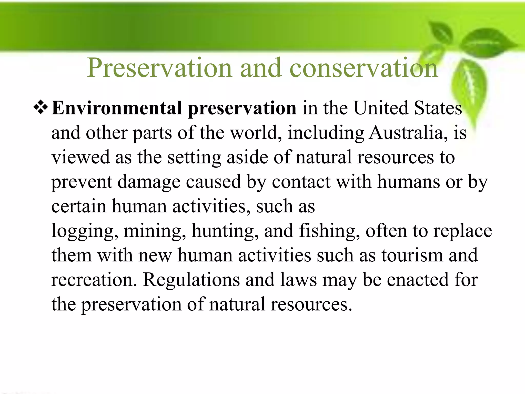 Preservation and conservation
Environmental preservation in the United States
 and other parts of the world, including Australia, is
 viewed as the setting aside of natural resources to
 prevent damage caused by contact with humans or by
 certain human activities, such as
 logging, mining, hunting, and fishing, often to replace
 them with new human activities such as tourism and
 recreation. Regulations and laws may be enacted for
 the preservation of natural resources.
 