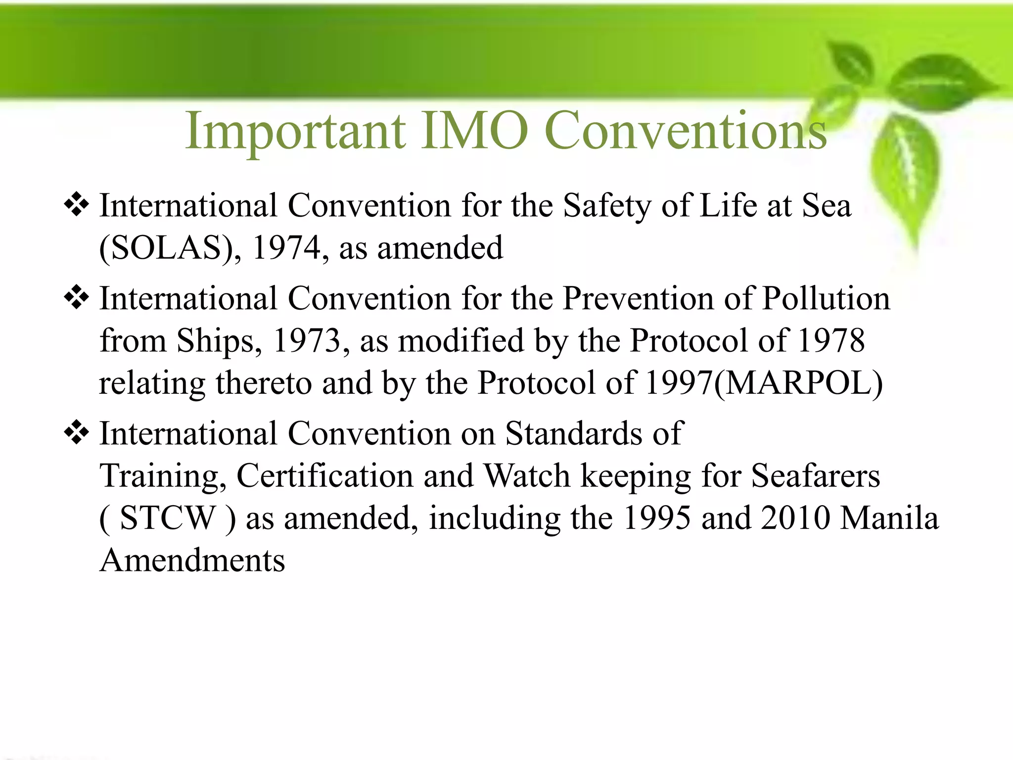 Important IMO Conventions
 International Convention for the Safety of Life at Sea
  (SOLAS), 1974, as amended
 International Convention for the Prevention of Pollution
  from Ships, 1973, as modified by the Protocol of 1978
  relating thereto and by the Protocol of 1997(MARPOL)
 International Convention on Standards of
  Training, Certification and Watch keeping for Seafarers
  ( STCW ) as amended, including the 1995 and 2010 Manila
  Amendments
 