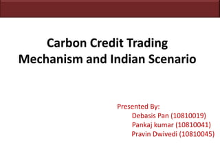 Carbon Credit Trading Mechanism and Indian Scenario 		Presented By: Debasis Pan (10810019) Pankajkumar (10810041) 					  Pravin Dwivedi (10810045) 