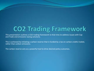 Outlines a CO2 trading framework to address issues with Cap and Trade and
emissions taxing solutions.
This is achieved by initiating a carbon reserve that is funded by a tax on carbon
credits traded, rather than carbon emissions.
The carbon reserve acts as a powerful tool to drive desired policy outcomes and
drive innovation
 
