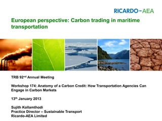 European perspective: Carbon trading in maritime
transportation




TRB 92nd Annual Meeting

Workshop 174: Anatomy of a Carbon Credit: How Transportation Agencies Can
Engage in Carbon Markets

13th January 2013

Sujith Kollamthodi
Practice Director – Sustainable Transport
Ricardo-AEA Limited
 