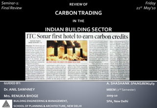 REVIEW OF
CARBONTRADING
IN THE
INDIAN BUILDING SECTOR
A. SHASHANK SPA/NS/BEM/469
MBEM (2nd Semester)
2009-10
SPA, New Delhi
GUIDED BY:
Dr. ANIL SAWHNEY
Mrs. RENUKA BHOGE
Seminar-1:
Final Review
BUILDING ENGINEERING & MANAGEMENT,
SCHOOLOF PLANNING & ARCHITECTURE, NEW DELHI
Friday
21st May’10
 