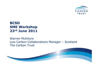 BCSD
SME Workshop
23rd June 2011

Warren McIntyre
Low Carbon Collaborations Manager – Scotland
The Carbon Trust
 