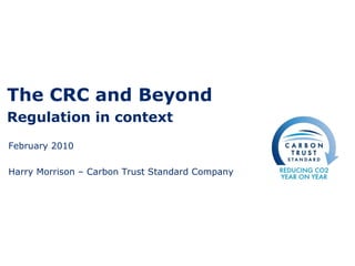 The CRC and Beyond Regulation in context February 2010 Harry Morrison – Carbon Trust Standard Company 