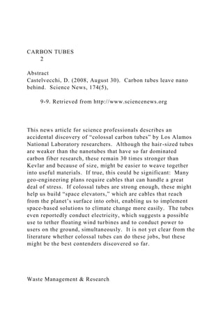 CARBON TUBES
2
Abstract
Castelvecchi, D. (2008, August 30). Carbon tubes leave nano
behind. Science News, 174(5),
9-9. Retrieved from http://www.sciencenews.org
This news article for science professionals describes an
accidental discovery of “colossal carbon tubes” by Los Alamos
National Laboratory researchers. Although the hair-sized tubes
are weaker than the nanotubes that have so far dominated
carbon fiber research, these remain 30 times stronger than
Kevlar and because of size, might be easier to weave together
into useful materials. If true, this could be significant: Many
geo-engineering plans require cables that can handle a great
deal of stress. If colossal tubes are strong enough, these might
help us build “space elevators,” which are cables that reach
from the planet’s surface into orbit, enabling us to implement
space-based solutions to climate change more easily. The tubes
even reportedly conduct electricity, which suggests a possible
use to tether floating wind turbines and to conduct power to
users on the ground, simultaneously. It is not yet clear from the
literature whether colossal tubes can do these jobs, but these
might be the best contenders discovered so far.
Waste Management & Research
 