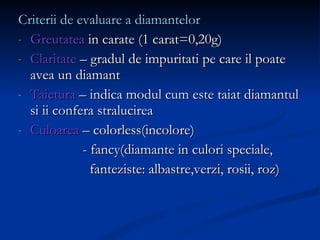 Criterii de evaluare a diamantelor Greutatea  in carate (1 carat=0,20g) Claritate  – gradul de impuritati pe care il poate avea un diamant Taietura  – indica modul cum este taiat diamantul si ii confera stralucirea Culoarea  – colorless(incolore) - fancy(diamante in culori speciale,  fanteziste: albastre,verzi, rosii, roz) 