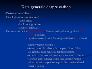 Date generale despre carbon - Descoperit in antichitate - Etimologie – charbone (franceza) - carbo (latina) - kohlenstof (germana) - koolstrof (olandeza) - Element remarcabil –  forme alotropice : diamant, grafit, fulerene, grafen si  forma   amorfa : carbunii  - capacitate deosebita de a forma legaturi chimice cu el insusi  (inclusiv legaturi multiple ) - formeaza zeci de milioane de compusi chimici diferiti - are cele mai inalte puncte de topire/sublimare - nemetal cu electronegativitate scazuta-> agent reducator - compusii carbonului reprezinta baza vietii pe Pamant - ciclul carbon-azot produce o parte din energia radiata de  soare si de stele 