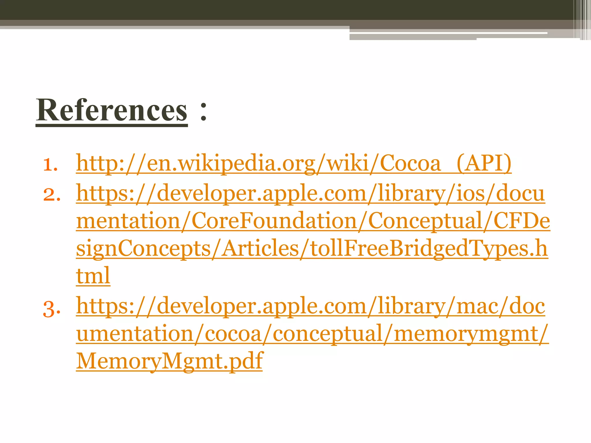 References :
1. http://en.wikipedia.org/wiki/Cocoa_(API)
2. https://developer.apple.com/library/ios/docu
mentation/CoreFoundation/Conceptual/CFDe
signConcepts/Articles/tollFreeBridgedTypes.h
tml
3. https://developer.apple.com/library/mac/doc
umentation/cocoa/conceptual/memorymgmt/
MemoryMgmt.pdf

 