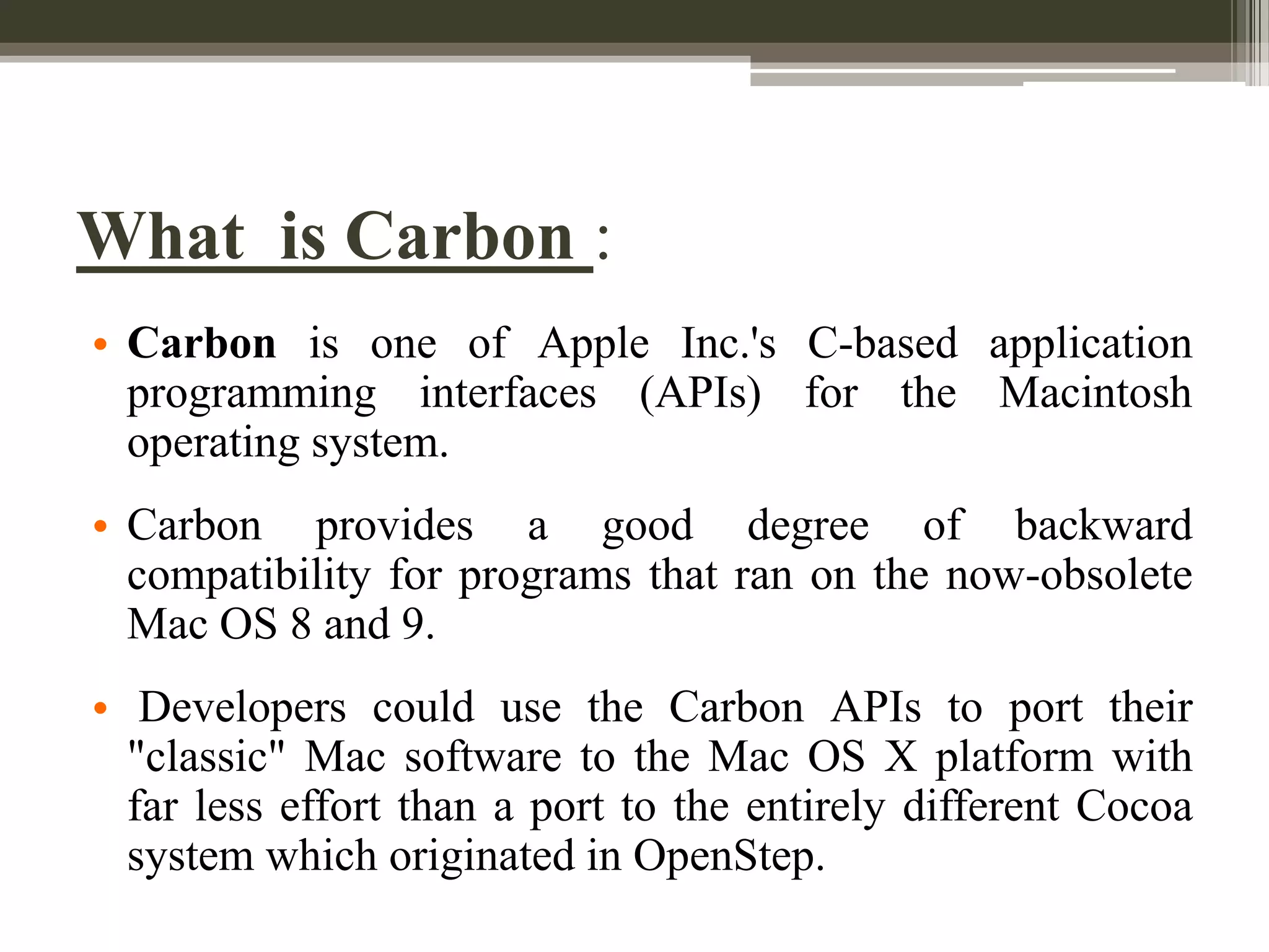 What is Carbon :
• Carbon is one of Apple Inc.'s C-based application
programming interfaces (APIs) for the Macintosh
operating system.

• Carbon provides a good degree of backward
compatibility for programs that ran on the now-obsolete
Mac OS 8 and 9.
• Developers could use the Carbon APIs to port their
"classic" Mac software to the Mac OS X platform with
far less effort than a port to the entirely different Cocoa
system which originated in OpenStep.

 