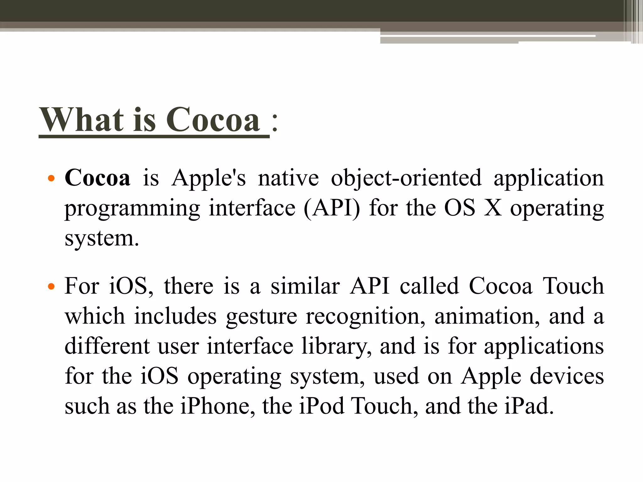 What is Cocoa :
• Cocoa is Apple's native object-oriented application
programming interface (API) for the OS X operating
system.

• For iOS, there is a similar API called Cocoa Touch
which includes gesture recognition, animation, and a
different user interface library, and is for applications
for the iOS operating system, used on Apple devices
such as the iPhone, the iPod Touch, and the iPad.

 