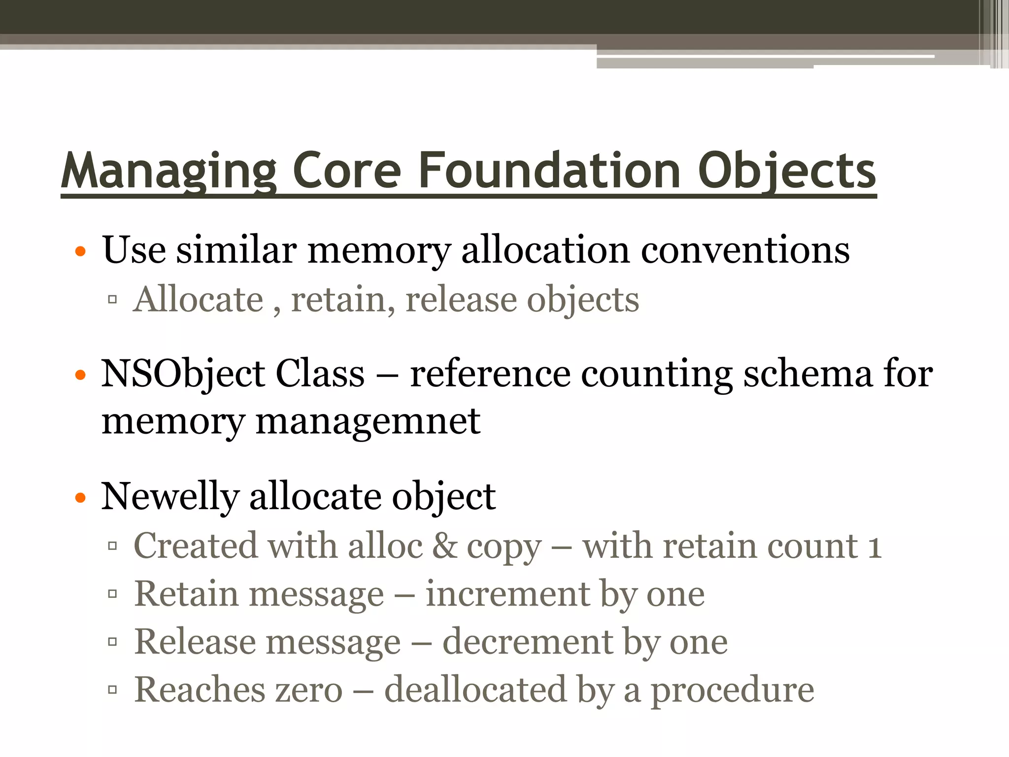 Managing Core Foundation Objects
• Use similar memory allocation conventions
▫ Allocate , retain, release objects

• NSObject Class – reference counting schema for
memory managemnet
• Newelly allocate object
▫
▫
▫
▫

Created with alloc & copy – with retain count 1
Retain message – increment by one
Release message – decrement by one
Reaches zero – deallocated by a procedure

 