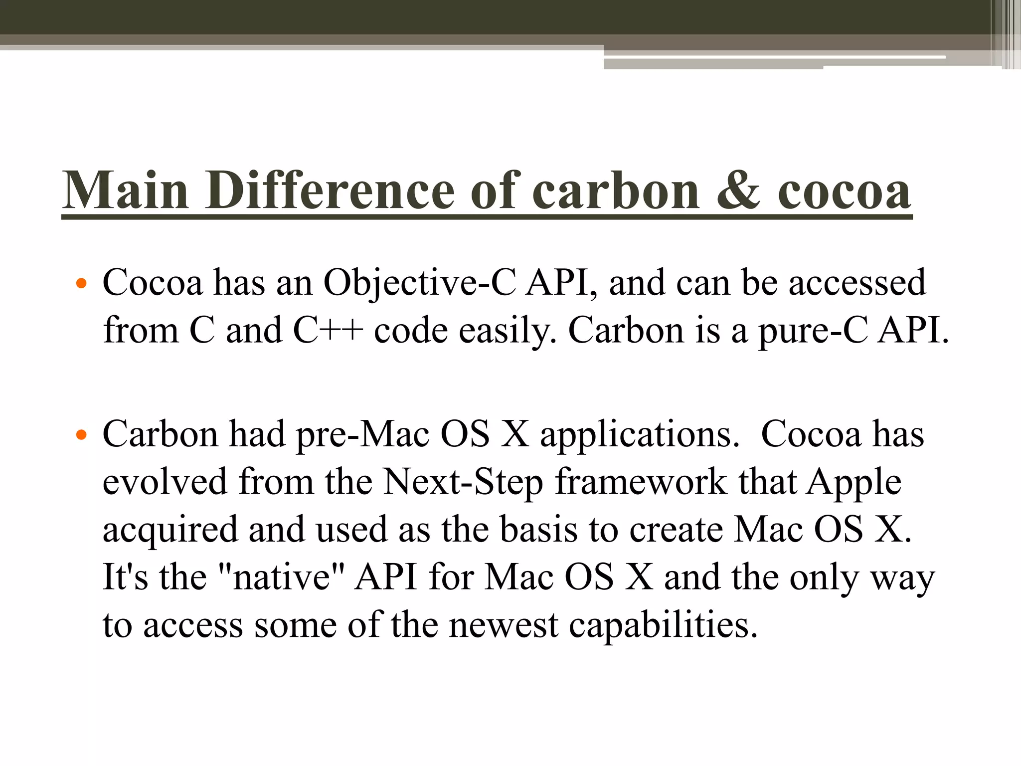 Main Difference of carbon & cocoa
• Cocoa has an Objective-C API, and can be accessed
from C and C++ code easily. Carbon is a pure-C API.

• Carbon had pre-Mac OS X applications. Cocoa has
evolved from the Next-Step framework that Apple
acquired and used as the basis to create Mac OS X.
It's the "native" API for Mac OS X and the only way
to access some of the newest capabilities.

 