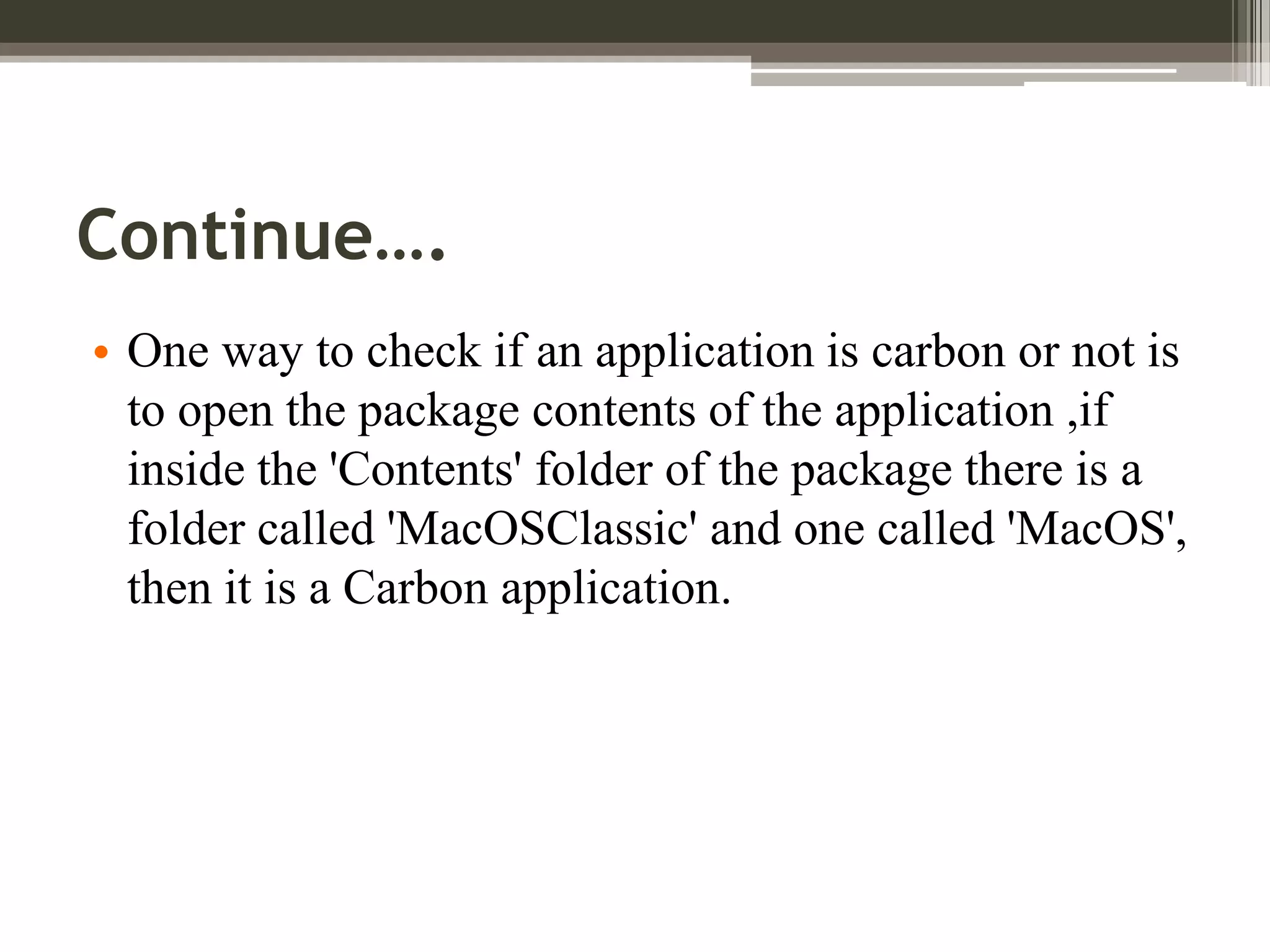 Continue….
• One way to check if an application is carbon or not is
to open the package contents of the application ,if
inside the 'Contents' folder of the package there is a
folder called 'MacOSClassic' and one called 'MacOS',
then it is a Carbon application.

 
