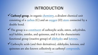 INTRODUCTION
Carbonyl group, in organic chemistry, a divalent chemical unit
consisting of a carbon (C) and an oxygen (O) atom connected by a
double bond.
The group is a constituent of carboxylic acids, esters, anhydrides,
acyl halides, amides, and quinones, and it is the characteristic
functional group (reactive group) of aldehydes and ketones.
Carboxylic acids (and their derivatives), aldehydes, ketones, and
quinones are also known collectively as carbonyl compounds.
PHARMABRIDGES
 