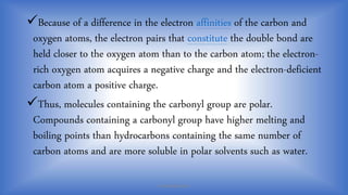 Because of a difference in the electron affinities of the carbon and
oxygen atoms, the electron pairs that constitute the double bond are
held closer to the oxygen atom than to the carbon atom; the electron-
rich oxygen atom acquires a negative charge and the electron-deficient
carbon atom a positive charge.
Thus, molecules containing the carbonyl group are polar.
Compounds containing a carbonyl group have higher melting and
boiling points than hydrocarbons containing the same number of
carbon atoms and are more soluble in polar solvents such as water.
PHARMABRIDGES
 
