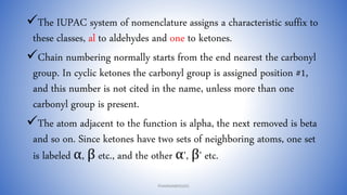 The IUPAC system of nomenclature assigns a characteristic suffix to
these classes, al to aldehydes and one to ketones.
Chain numbering normally starts from the end nearest the carbonyl
group. In cyclic ketones the carbonyl group is assigned position #1,
and this number is not cited in the name, unless more than one
carbonyl group is present.
The atom adjacent to the function is alpha, the next removed is beta
and so on. Since ketones have two sets of neighboring atoms, one set
is labeled α, β etc., and the other α', β' etc.
PHARMABRIDGES
 