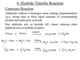 4. Hydride Transfer Reaction
Cannizaro Reaction
Aldehydes without α hydrogen atom undergo disportionation
i.p.o. strong base to form equal amounts of corresponding
alcohol and carboxylic acid salt.
One aldehyde acts as hydride (H-) donor whereas other
aldehyde acts as hydride acceptor.
 