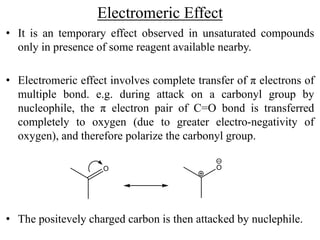 Electromeric Effect
• It is an temporary effect observed in unsaturated compounds
only in presence of some reagent available nearby.
• Electromeric effect involves complete transfer of π electrons of
multiple bond. e.g. during attack on a carbonyl group by
nucleophile, the π electron pair of C=O bond is transferred
completely to oxygen (due to greater electro-negativity of
oxygen), and therefore polarize the carbonyl group.
• The positevely charged carbon is then attacked by nuclephile.
O O
 