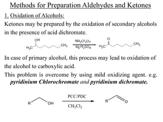 Methods for Preparation Aldehydes and Ketones
1. Oxidation of Alcohols:
Ketones may be prepared by the oxidation of secondary alcohols
in the presence of acid dichromate.
In case of primary alcohol, this process may lead to oxidation of
the alcohol to carboxylic acid.
This problem is overcome by using mild oxidizing agent. e.g.
pyridinium Chlorochromate and pyridinium dichromate.
R OH
R O
PCC/PDC
CH2Cl2
 