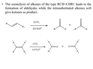 • The ozonolysis of alkenes of the type RCH=CHR1 leads to the
formation of aldehydes while the tetrasubstituted alkenes will
give ketones as product.
(i) O3
R
R 1
(ii) H3O+
R H
O
R1 H
O
(i) O3
R
R
3
(ii) H3O+
R
1
R
2
O
R
R
1
O
R
3
R
2
 
