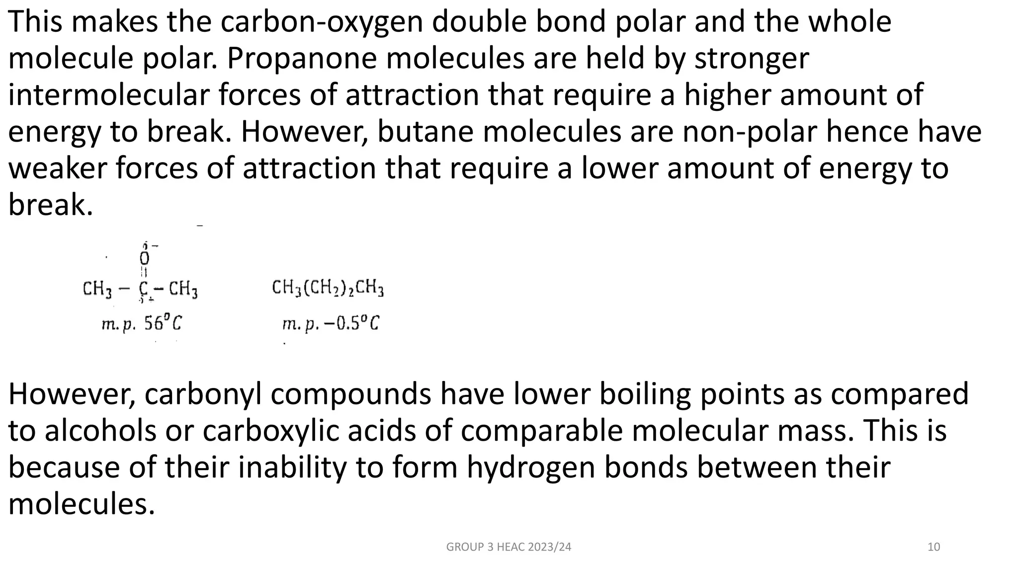 This makes the carbon-oxygen double bond polar and the whole
molecule polar. Propanone molecules are held by stronger
intermolecular forces of attraction that require a higher amount of
energy to break. However, butane molecules are non-polar hence have
weaker forces of attraction that require a lower amount of energy to
break.
However, carbonyl compounds have lower boiling points as compared
to alcohols or carboxylic acids of comparable molecular mass. This is
because of their inability to form hydrogen bonds between their
molecules.
GROUP 3 HEAC 2023/24 10
 