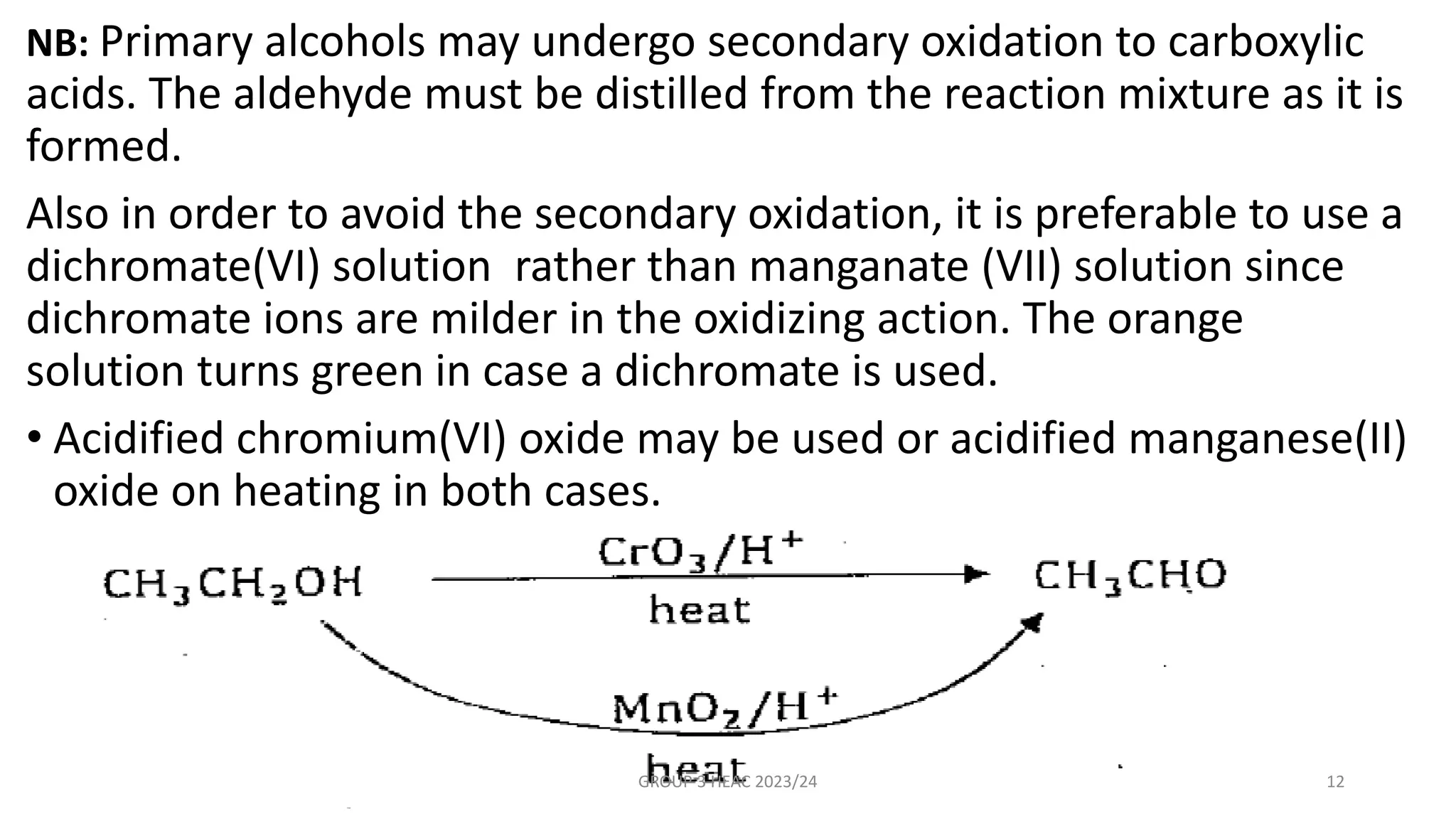 NB: Primary alcohols may undergo secondary oxidation to carboxylic
acids. The aldehyde must be distilled from the reaction mixture as it is
formed.
Also in order to avoid the secondary oxidation, it is preferable to use a
dichromate(VI) solution rather than manganate (VII) solution since
dichromate ions are milder in the oxidizing action. The orange
solution turns green in case a dichromate is used.
• Acidified chromium(VI) oxide may be used or acidified manganese(II)
oxide on heating in both cases.
GROUP 3 HEAC 2023/24 12
 