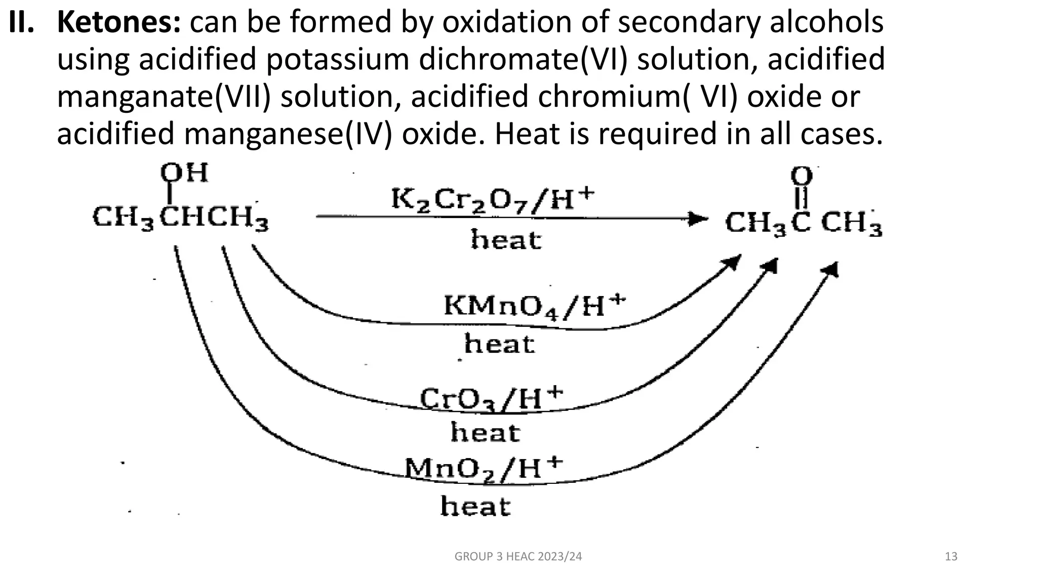 II. Ketones: can be formed by oxidation of secondary alcohols
using acidified potassium dichromate(VI) solution, acidified
manganate(VII) solution, acidified chromium( VI) oxide or
acidified manganese(IV) oxide. Heat is required in all cases.
GROUP 3 HEAC 2023/24 13
 