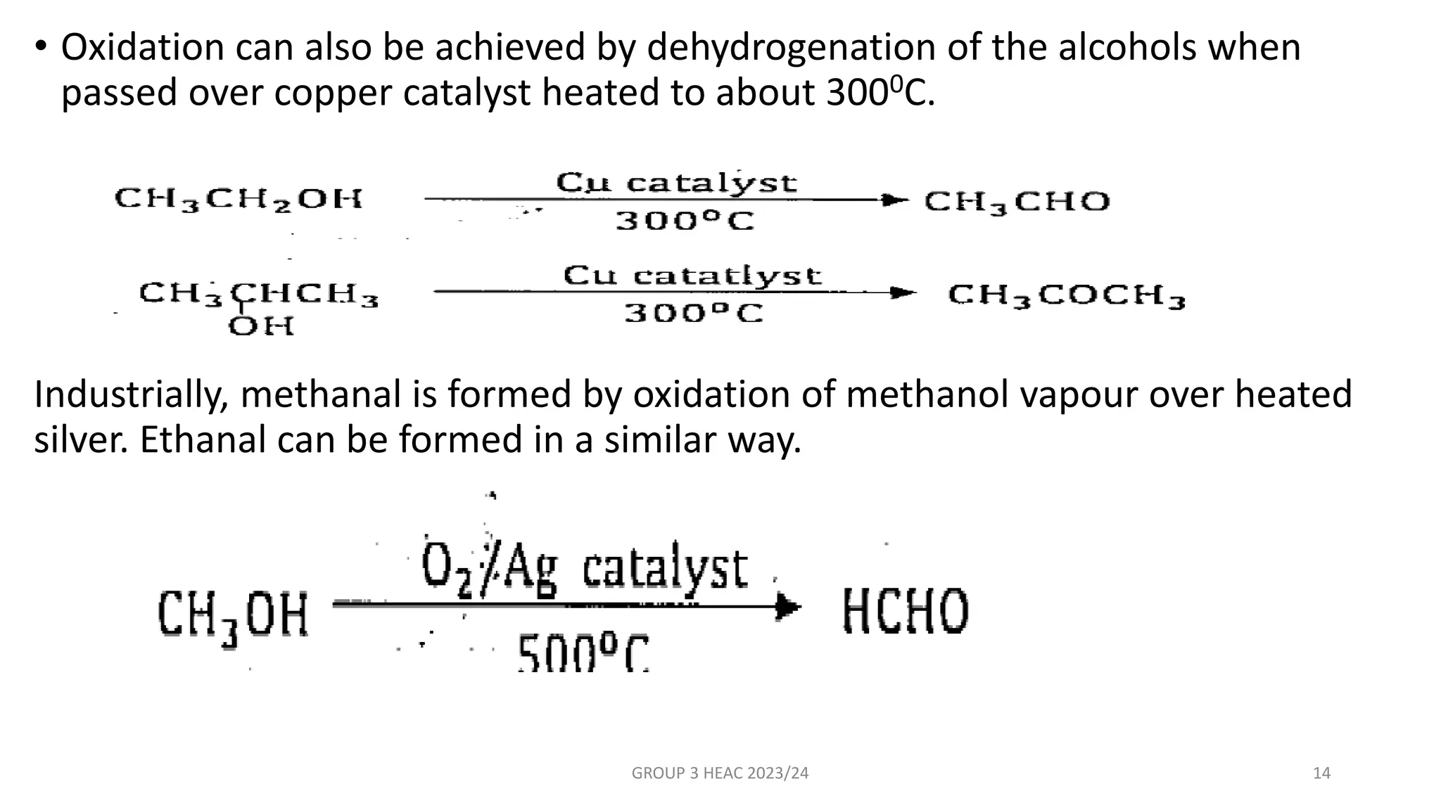 • Oxidation can also be achieved by dehydrogenation of the alcohols when
passed over copper catalyst heated to about 3000C.
Industrially, methanal is formed by oxidation of methanol vapour over heated
silver. Ethanal can be formed in a similar way.
GROUP 3 HEAC 2023/24 14
 