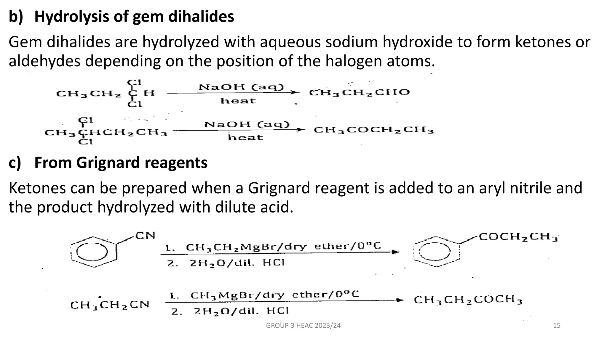 b) Hydrolysis of gem dihalides
Gem dihalides are hydrolyzed with aqueous sodium hydroxide to form ketones or
aldehydes depending on the position of the halogen atoms.
c) From Grignard reagents
Ketones can be prepared when a Grignard reagent is added to an aryl nitrile and
the product hydrolyzed with dilute acid.
GROUP 3 HEAC 2023/24 15
 