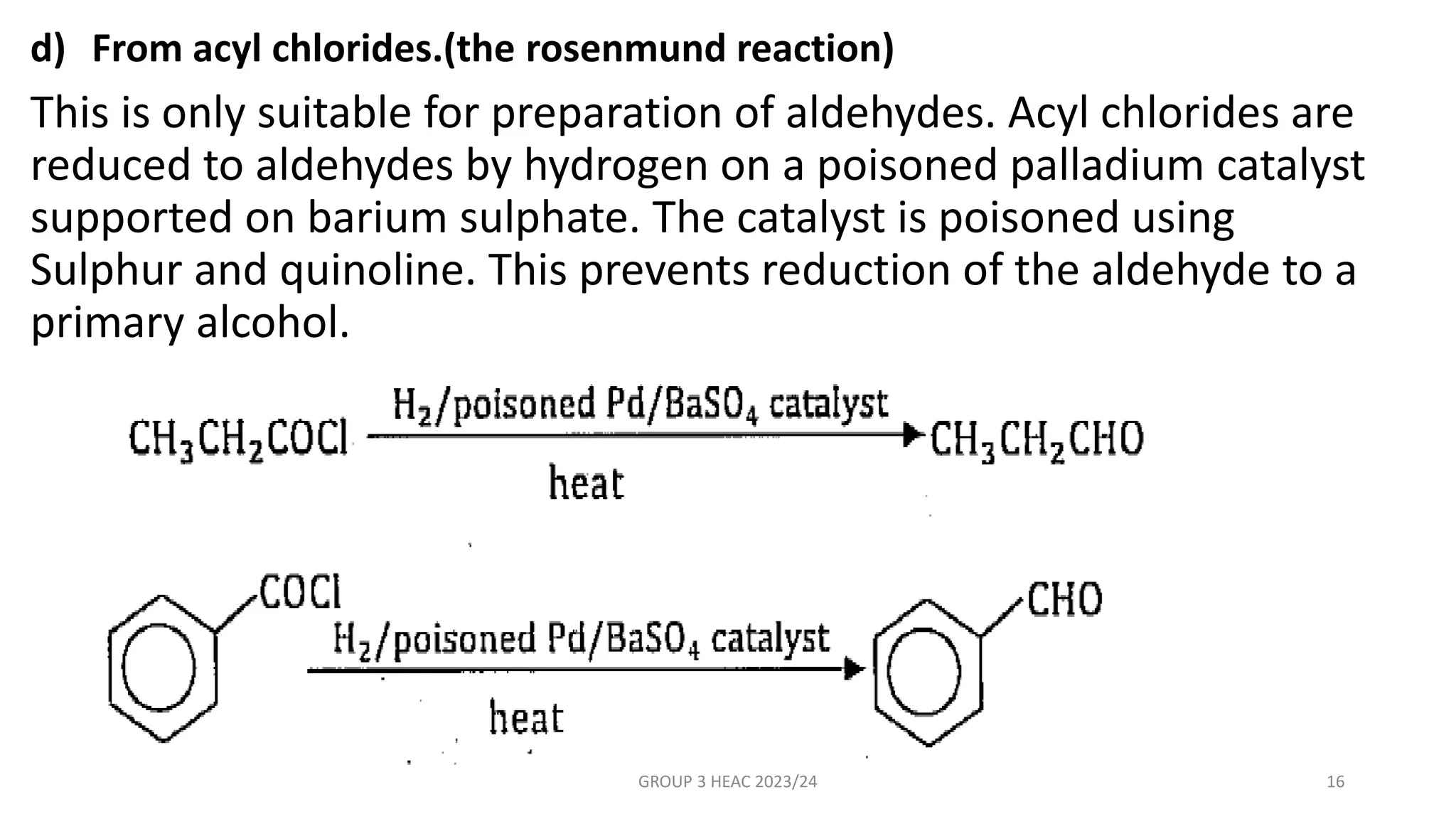d) From acyl chlorides.(the rosenmund reaction)
This is only suitable for preparation of aldehydes. Acyl chlorides are
reduced to aldehydes by hydrogen on a poisoned palladium catalyst
supported on barium sulphate. The catalyst is poisoned using
Sulphur and quinoline. This prevents reduction of the aldehyde to a
primary alcohol.
GROUP 3 HEAC 2023/24 16
 