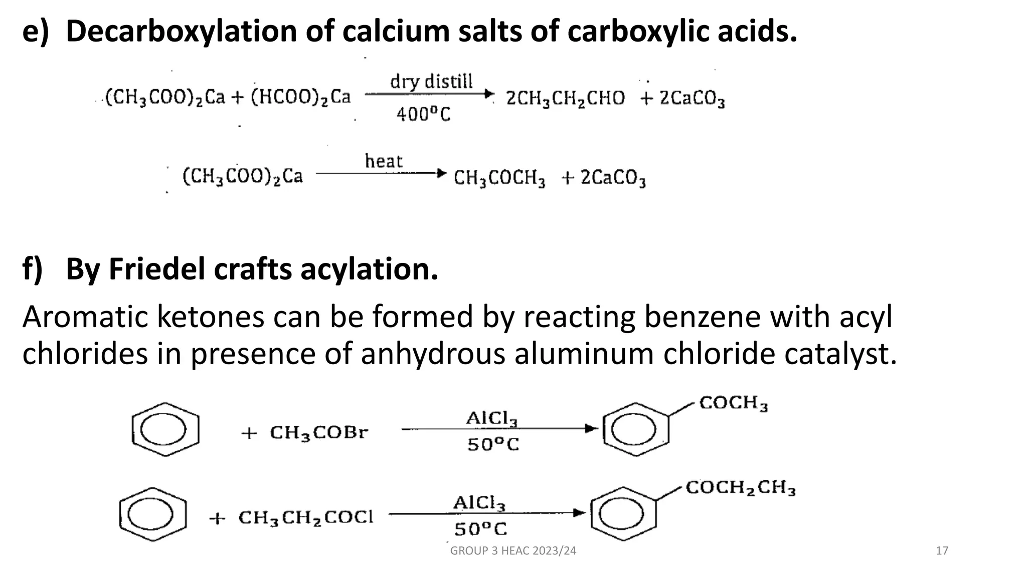 e) Decarboxylation of calcium salts of carboxylic acids.
f) By Friedel crafts acylation.
Aromatic ketones can be formed by reacting benzene with acyl
chlorides in presence of anhydrous aluminum chloride catalyst.
GROUP 3 HEAC 2023/24 17
 