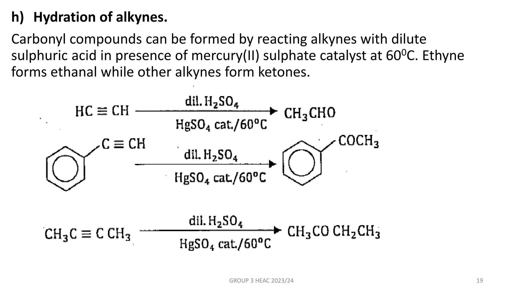 h) Hydration of alkynes.
Carbonyl compounds can be formed by reacting alkynes with dilute
sulphuric acid in presence of mercury(II) sulphate catalyst at 600C. Ethyne
forms ethanal while other alkynes form ketones.
GROUP 3 HEAC 2023/24 19
 
